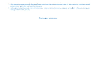  обогащение познавательной сферы ребенка через поисковую (экспериментальную) деятельность, способствующей
расширению кругозора и речевой активности;
 активировать партнерские взаимоотношения с семьями воспитанников, создавая атмосферу общности интересов
между взрослыми и детьми;
Благодарим за внимание
 