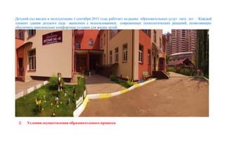 Детский сад введен в эксплуатацию 1 сентября 2011 года, работает на рынке образовательных услуг пять лет. Каждый
элемент здания детского сада выполнен с использованием современных технологических решений, позволяющих
обеспечить максимально комфортные условия для жизни детей.
2. Условия осуществления образовательного процесса
 