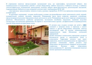 В учреждении имеются: физкультурный, музыкальный залы, зал хореографии, методический кабинет. Для
индивидуальных и подгрупповых занятий с детьми оборудованы: кабинет психолога, 3 кабинета логопеда, 2 кабинета
учителя-дефектолога, медицинский, процедурный, изолятор, кабинет врача-офтальмолога, ортоптический, массажный,
гидромассажный. Кабинеты и залы оснащены в соответствии с требованиями ФГОС ДО.
Для персонала предусмотрены комнаты отдыха, душевые, гардеробные. В 2016 году проведена специальная оценка
условий труда.
В групповых помещениях созданы необходимые условия для разнообразных видов деятельности детей: игровой,
познавательной, учебной, трудовой, творческой. Развивающая среда групп открытая, динамично изменяемая,
предусматривается разумное чередование видов деятельности детей. Развивающая среда носит характер «опережающего
развития». Обеспеченность учебными материалами, наглядными пособиями, игрушками, игровыми модулями
соответствует методическим требованиям. В старших и подготовительных группах для фронтальных и индивидуальных
занятий оборудованы интерактивные доски.
В детском саду созданы условия для детей с ОВЗ:
основной и запасной входы и переходы с одного
корпуса в другой оборудованы пандусами, имеется
пассажирский лифт. В группах компенсирующей
направленности двери обозначены сигнальной
маркировкой.
Особое внимание в дошкольном учреждении уделяется
безопасности жизни и деятельности детей и
сотрудников. Территория детского сада имеет
ограждение, ведется видеонаблюдение на территории и
в групповых помещениях. Здание детского сада
оборудовано автоматической пожарной сигнализацией,
гидрантами. Входные двери оборудованы
видеодомофонами. В групповых помещениях имеются
кнопки тревожной сигнализации.
 