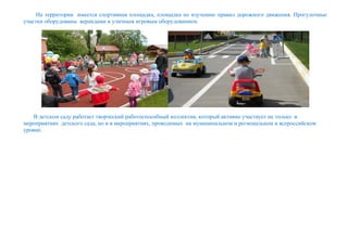 На территории имеется спортивная площадка, площадка по изучению правил дорожного движения. Прогулочные
участки оборудованы верандами и уличным игровым оборудованием.
В детском саду работает творческий работоспособный коллектив, который активно участвует не только в
мероприятиях детского сада, но и в мероприятиях, проводимых на муниципальном и региональном и всероссийском
уровне.
 