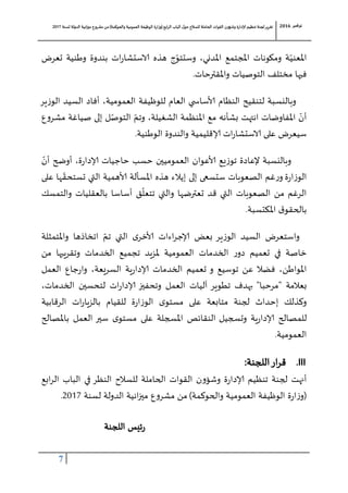 ‫لجنة‬‫تقرير‬‫للسالح‬ ‫الحاملة‬ ‫القوات‬ ‫وشؤون‬ ‫إلادارة‬ ‫تنظيم‬‫حول‬‫الباب‬‫ابع‬‫ر‬‫ال‬(‫وزارة‬‫والحوكمة‬ ‫العمومية‬ ‫الوظيفة‬)‫لسنة‬ ‫الدولة‬ ‫انية‬‫ز‬‫مي‬ ‫مشروع‬ ‫من‬7102 ‫نوفمبر‬6102
7
ّ‫املعني‬‫املدني‬ ‫املجتمع‬ ‫ومكونات‬ ‫ة‬،‫تعرض‬ ‫وطنية‬ ‫بندوة‬ ‫ات‬‫ر‬‫الاستشا‬ ‫هذه‬ ‫ج‬ّ‫وستتو‬
‫واملقترحات‬ ‫التوصيات‬ ‫مختلف‬ ‫فيها‬.
‫النظام‬ ‫لتنقيح‬ ‫وبالنسبة‬‫ا‬ ‫أفاد‬ ،‫العمومية‬ ‫للوظيفة‬ ‫العام‬ ‫ي‬ ‫وألساس‬‫ير‬‫ز‬‫الو‬ ‫لسيد‬
‫انتهت‬ ‫املفاوضات‬ ّ‫أن‬‫الشغيلة‬ ‫املنظمة‬ ‫مع‬ ‫بشأنه‬،ّ‫وتم‬‫ع‬‫و‬‫مشر‬ ‫صياغة‬ ‫إلى‬ ‫ل‬ّ‫التوص‬
‫الوطنية‬ ‫والندوة‬ ‫إلاقليمية‬ ‫ات‬‫ر‬‫الاستشا‬ ‫على‬ ‫سيعرض‬.
‫وألعوان‬ ‫يع‬‫ز‬‫تو‬ ‫إلعادة‬ ‫وبالنسبة‬ّ‫أن‬ ‫أوضح‬ ،‫ة‬‫ر‬‫إلادا‬ ‫حاجيات‬ ‫حسب‬ ‫العموميين‬
‫ة‬‫ر‬‫ا‬‫ز‬‫الو‬‫إي‬ ‫إلى‬ ‫ستسعى‬ ‫الصعوبات‬ ‫غم‬‫ر‬‫و‬ّ‫تستحق‬ ‫التي‬ ‫وألهمية‬ ‫املسألة‬ ‫هذه‬ ‫الء‬‫على‬ ‫ها‬
‫و‬ ‫تعترضها‬ ‫قد‬ ‫التي‬ ‫الصعوبات‬ ‫من‬ ‫الرغم‬‫أساسا‬ ‫ق‬
ّ
‫تتعل‬ ‫التي‬‫والتمسك‬ ‫بالعقليات‬
‫املكتسبة‬ ‫ق‬‫بالحقو‬.
‫واملتمثلة‬ ‫اتخاذها‬ ّ‫تم‬ ‫التي‬ ‫ى‬‫وألخر‬ ‫اءات‬‫ر‬‫إلاج‬ ‫بعض‬ ‫ير‬‫ز‬‫الو‬ ‫السيد‬ ‫واستعرض‬
‫الخدمات‬ ‫ر‬‫دو‬ ‫تعميم‬ ‫في‬ ‫خاصة‬‫من‬ ‫وتقريبها‬ ‫الخدمات‬ ‫تجميع‬ ‫ملزيد‬ ‫العمومية‬
،‫املواطن‬‫عن‬ ‫فضال‬‫توسيع‬،‫السريعة‬ ‫ية‬‫ر‬‫إلادا‬ ‫الخدمات‬ ‫تعميم‬ ‫و‬‫و‬‫ا‬‫العمل‬ ‫جاع‬‫ر‬
‫بعالمة‬"‫مرحبا‬"‫الخدمات‬ ‫لتحسين‬ ‫ات‬‫ر‬‫إلادا‬ ‫وتحفيز‬ ‫العمل‬ ‫آليات‬ ‫تطوير‬ ‫بهدف‬،
‫وكذلك‬‫ة‬‫ر‬‫ا‬‫ز‬‫الو‬ ‫ى‬‫مستو‬ ‫على‬ ‫متابعة‬ ‫لجنة‬ ‫إحداث‬‫الرقابية‬ ‫ات‬‫ر‬‫بالزيا‬ ‫للقيام‬
‫للمصال‬‫وتسجيل‬ ‫ية‬‫ر‬‫إلادا‬ ‫ح‬‫ال‬‫باملصالح‬ ‫العمل‬ ‫سير‬ ‫ى‬‫مستو‬ ‫على‬ ‫املسجلة‬ ‫نقائص‬
‫العمومية‬.
III.‫ار‬‫ر‬‫ق‬‫اللجنة‬:
‫أنهت‬‫لجنة‬‫الباب‬ ‫في‬ ‫النظر‬ ‫للسالح‬ ‫الحاملة‬ ‫القوات‬ ‫ن‬‫و‬‫وشؤ‬ ‫ة‬‫ر‬‫إلادا‬ ‫تنظيم‬‫ابع‬‫ر‬‫ال‬
(‫ة‬‫ر‬‫ا‬‫ز‬‫و‬‫والحوكمة‬ ‫العمومية‬ ‫الوظيفة‬)‫لسنة‬ ‫الدولة‬ ‫انية‬‫ز‬‫مي‬ ‫ع‬‫و‬‫مشر‬ ‫من‬7102.
‫اللجنة‬ ‫ئيس‬‫ر‬
 