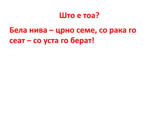 Што е тоа?
Бела нива – црно семе, со рака го
сеат – со уста го берат!
 