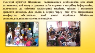 Сьогодні публічні бібліотеки залишаються необхідними для дітей
установами, які можуть допомогти їм отримати потрібну інформацію,
долучитися до світових культурних надбань, цікаво і змістовно
провести дозвілля. Для цього в першу чергу має бути сформована
комфортна обстановка, щоб кожні відвідини бібліотеки
ставали для дитини маленькою подією.
 