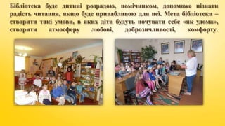 Бібліотека буде дитині розрадою, помічником, допоможе пізнати
радість читання, якщо буде привабливою для неї. Мета бібліотеки –
створити такі умови, в яких діти будуть почувати себе «як удома»,
створити атмосферу любові, доброзичливості, комфорту.
 