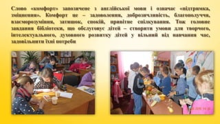 Слово «комфорт» запозичене з англійської мови і означає «підтримка,
зміцнення». Комфорт це – задоволення, доброзичливість, благополуччя,
взаєморозуміння, затишок, спокій, привітне спілкування. Тож головне
завдання бібліотеки, що обслуговує дітей – створити умови для творчого,
інтелектуального, духовного розвитку дітей у вільний від навчання час,
задовільнити їхні потреби
 
