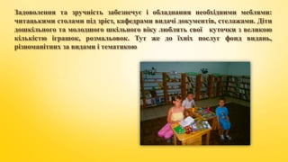 Задоволення та зручність забезпечує і обладнання необхідними меблями:
читацькими столами під зріст, кафедрами видачі документів, стелажами. Діти
дошкільного та молодшого шкільного віку люблять свої куточки з великою
кількістю іграшок, розмальовок. Тут же до їхніх послуг фонд видань,
різноманітних за видами і тематикою
 