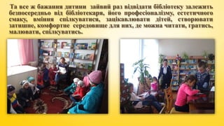 Та все ж бажання дитини зайвий раз відвідати бібліотеку залежить
безпосередньо від бібліотекаря, його професіоналізму, естетичного
смаку, вміння спілкуватися, зацікавлювати дітей, створювати
затишне, комфортне середовище для них, де можна читати, гратись,
малювати, спілкуватись.
 