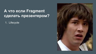 А что если Fragment
сделать презентером?
1.  Lifecycle
 