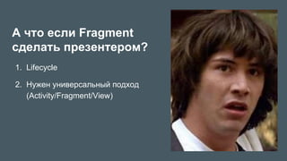А что если Fragment
сделать презентером?
1.  Lifecycle
2.  Нужен универсальный подход
(Activity/Fragment/View)
 