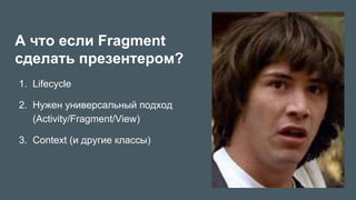 А что если Fragment
сделать презентером?
1.  Lifecycle
2.  Нужен универсальный подход
(Activity/Fragment/View)
3.  Context (и другие классы)
 