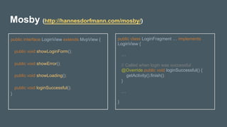 Mosby (http://hannesdorfmann.com/mosby/)
public interface LoginView extends MvpView {
public void showLoginForm();
public void showError();
public void showLoading();
public void loginSuccessful();
}
	
public class LoginFragment … implements
LoginView {
…
// Called when login was successful
@Override public void loginSuccessful() {
getActivity().finish();
}
…
}
 