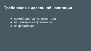 Требования к идеальной навигации
●  прямой доступ из презентера
●  не завязана на фрагменты
●  не фреймворк
 