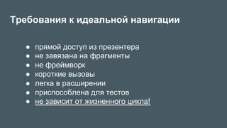 Требования к идеальной навигации
●  прямой доступ из презентера
●  не завязана на фрагменты
●  не фреймворк
●  короткие вызовы
●  легка в расширении
●  приспособлена для тестов
●  не зависит от жизненного цикла!
 