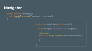 Navigator
public interface Navigator {
void applyCommand(Command command);
}
public class MainActivity extends Activity {
private Navigator navigator = new Navigator() {
@Override
public void applyCommand(Command command) {
...
}
}
}
 