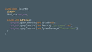 public class Presenter {
@Inject
Navigator navigator;
private void authError() {
navigator.applyCommand(new BackTo(null));
navigator.applyCommand(new Replace("Login screen", null));
navigator.applyCommand(new SystemMessage("Token expired!"));
}
}
 