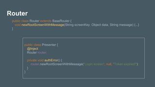 Router
public class Router extends BaseRouter {
void newRootScreenWithMessage(String screenKey, Object data, String message) {...}
}
public class Presenter {
@Inject
Router router;
private void authError() {
router.newRootScreenWithMessage("Login screen", null, "Token expired!");
}
}
 