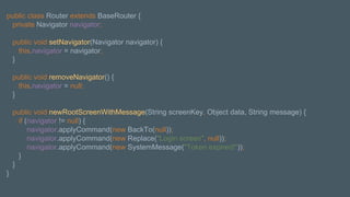 public class Router extends BaseRouter {
private Navigator navigator;
public void setNavigator(Navigator navigator) {
this.navigator = navigator;
}
public void removeNavigator() {
this.navigator = null;
}
public void newRootScreenWithMessage(String screenKey, Object data, String message) {
if (navigator != null) {
navigator.applyCommand(new BackTo(null));
navigator.applyCommand(new Replace("Login screen", null));
navigator.applyCommand(new SystemMessage("Token expired!"));
}
}
}
 