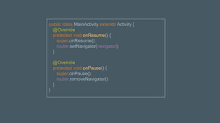 public class MainActivity extends Activity {
@Override
protected void onResume() {
super.onResume();
router.setNavigator(navigator);
}
@Override
protected void onPause() {
super.onPause();
router.removeNavigator();
}
}
 