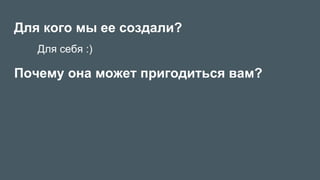 Для кого мы ее создали?
Почему она может пригодиться вам?
Для себя :)
 