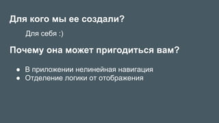 Для кого мы ее создали?
●  В приложении нелинейная навигация
●  Отделение логики от отображения
Почему она может пригодиться вам?
Для себя :)
 