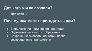 Для кого мы ее создали?
●  В приложении нелинейная навигация
●  Отделение логики от отображения
●  Сохранение вызовов навигации после
возвращения к приложению
Почему она может пригодиться вам?
Для себя :)
 