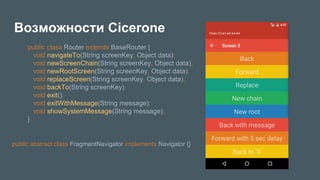 Возможности Cicerone
public class Router extends BaseRouter {
void navigateTo(String screenKey, Object data);
void newScreenChain(String screenKey, Object data);
void newRootScreen(String screenKey, Object data);
void replaceScreen(String screenKey, Object data);
void backTo(String screenKey);
void exit();
void exitWithMessage(String message);
void showSystemMessage(String message);
}
public abstract class FragmentNavigator implements Navigator {}
 