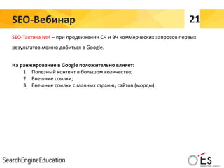 SEO-Вебинар 21
SEO-Тактика №4 – при продвижении СЧ и ВЧ коммерческих запросов первых
результатов можно добиться в Google.
На ранжирование в Google положительно влияет:
1. Полезный контент в большом количестве;
2. Внешние ссылки;
3. Внешние ссылки с главных страниц сайтов (морды);
 