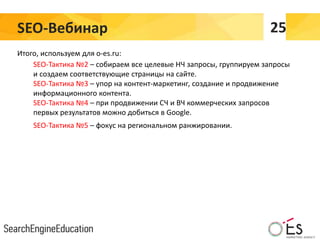 SEO-Вебинар 25
Итого, используем для o-es.ru:
SEO-Тактика №2 – собираем все целевые НЧ запросы, группируем запросы
и создаем соответствующие страницы на сайте.
SEO-Тактика №3 – упор на контент-маркетинг, создание и продвижение
информационного контента.
SEO-Тактика №4 – при продвижении СЧ и ВЧ коммерческих запросов
первых результатов можно добиться в Google.
SEO-Тактика №5 – фокус на региональном ранжировании.
 