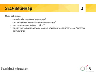 SEO-Вебинар 3
План вебинара:
• Какой сайт считается молодым?
• Как возраст отражается на продвижении?
• Как определить возраст сайта?
• Какие тактические методы можно применить для получения быстрого
результата?
 
