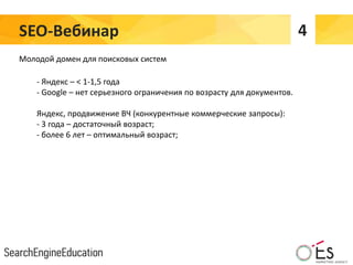 SEO-Вебинар 4
Молодой домен для поисковых систем
- Яндекс – < 1-1,5 года
- Google – нет серьезного ограничения по возрасту для документов.
Яндекс, продвижение ВЧ (конкурентные коммерческие запросы):
- 3 года – достаточный возраст;
- более 6 лет – оптимальный возраст;
 