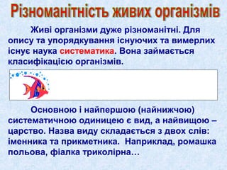 Живі організми дуже різноманітні. Для
опису та упорядкування існуючих та вимерлих
існує наука систематика. Вона займається
класифікацією організмів.
Основною і найпершою (найнижчою)
систематичною одиницею є вид, а найвищою –
царство. Назва виду складається з двох слів:
іменника та прикметника. Наприклад, ромашка
польова, фіалка триколірна…
 