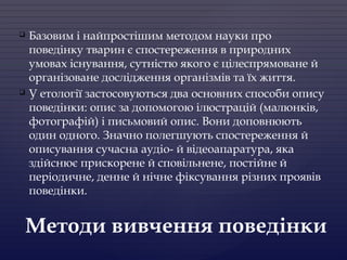  Базовим і найпростішим методом науки про
поведінку тварин є спостереження в природних
умовах існування, сутністю якого є цілеспрямоване й
організоване дослідження організмів та їх життя.
 У етології застосовуються два основних способи опису
поведінки: опис за допомогою ілюстрацій (малюнків,
фотографій) і письмовий опис. Вони доповнюють
один одного. Значно полегшують спостереження й
описування сучасна аудіо- й відеоапаратура, яка
здійснює прискорене й сповільнене, постійне й
періодичне, денне й нічне фіксування різних проявів
поведінки.
Методи вивчення поведінки
 