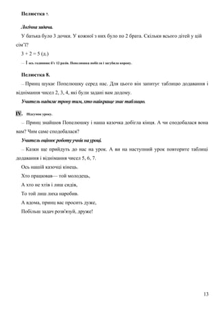 Пелюстка 7.
Логічна задача.
У батька було 3 дочки. У кожної з них було по 2 брата. Скільки всього дітей у цій
сім’ї?
3 + 2 = 5 (д.)
— І ось годинник б’є 12 разів. Попелюшка побігла і загубила корону.
Пелюстка 8.
— Принц шукає Попелюшку серед нас. Для цього він запитує таблицю додавання і
віднімання чисел 2, 3, 4, які були задані вам додому.
Учитель надягає трону тим, хто найкраще знає таблицю.
ІV. Підсумок уроку.
— Принц знайшов Попелюшку і наша казочка добігла кінця. А чи сподобалася вона
вам? Чим саме сподобалася?
Учитель оцінює роботу учнів на уроці.
— Казки ще прийдуть до нас на урок. А ви на наступний урок повторите таблиці
додавання і віднімання чисел 5, 6, 7.
Ось нашій казочці кінець.
Хто працював— той молодець,
А хто не хтів і лиш сидів,
То той лиш лиха наробив.
А вдома, принц вас просить дуже,
Побільш задач розв'язуй, друже!
13
 