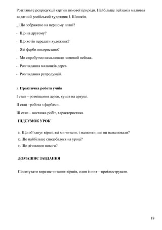 Розгляньте репродукції картин зимової природи. Найбільше пейзажів малював
видатний російський художник І. Шишкін.
_ Що зображено на першому плані?
- Що на другому?
- Що хотів передати художник?
- Які фарби використано?
- Ми спробуємо намалювати зимовий пейзаж.
- Розглядання малюнків дерев.
- Розглядання репродукцій.
3. Практична робота учнів
І етап – розміщення дерев, кущів на аркуші.
ІІ етап –робота з фарбами.
ІІІ етап – виставка робіт, характеристика.
ПІДСУМОК УРОК
11. Що об’єднує вірші, які ми читали, і малюнки, що ви намалювали?
12. Що найбільше сподобалося на уроці?
13. Що дізналися нового?
ДОМАШНЄ ЗАВДАННЯ
Підготувати виразне читання віршів, один із них—проілюструвати.
18
 