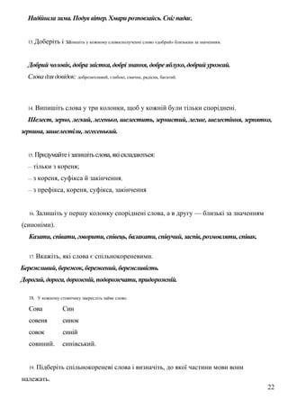 Надійшла зима. Подув вітер. Хмари розповзайсь. Сніг падає.
13. Доберіть і запишіть у кожному словосполученні слово «добрий» близьким за значенням.
Добрий чоловік, добра звістка, добрі знання, добре яблуко, добрий урожай.
Слова для довідок: доброзичливий, глибокі, смачне, радісна, багатий.
14. Випишіть слова у три колонки, щоб у кожній були тільки споріднені.
Шелест, зерно, легкий, легенько, шелестить, зернистий, легше, шелестіння, зернятко,
зернина, зашелестіли, легесенький.
15. Придумайте ізапишітьслова,якіскладаються:
— тільки з кореня;
— з кореня, суфікса й закінчення;
— з префікса, кореня, суфікса, закінчення.
16. Залишіть у першу колонку споріднені слова, а в другу — близькі за значенням
(синоніми).
Казати, співати, говорити, співець, балакати, співучий, заспів, розмовляти, співак.
17. Вкажіть, які слова є спільнокореневими.
Бережливий, бережок, бережений, бережливість.
Дорогий, дорога, дорожній, подорожчати, придорожній.
18. У кожному стовпчику закресліть зайве слово.
Сова Син
совеня синок
совок синій
совиний. синівський.
19. Підберіть спільнокореневі слова і визначіть, до якої частини мови вони
належать.
22
 