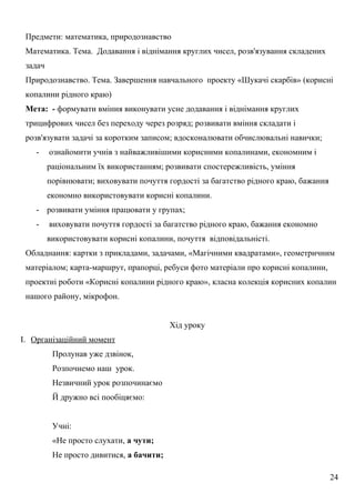 Предмети: математика, природознавство
Математика. Тема. Додавання і віднімання круглих чисел, розв'язування складених
задач
Природознавство. Тема. Завершення навчального проекту «Шукачі скарбів» (корисні
копалини рідного краю)
Мета: - формувати вміння виконувати усне додавання і віднімання круглих
трицифрових чисел без переходу через розряд; розвивати вміння складати і
розв'язувати задачі за коротким записом; вдосконалювати обчислювальні навички;
- ознайомити учнів з найважливішими корисними копалинами, економним і
раціональним їх використанням; розвивати спостережливість, уміння
порівнювати; виховувати почуття гордості за багатство рідного краю, бажання
економно використовувати корисні копалини.
- розвивати уміння працювати у групах;
- виховувати почуття гордості за багатство рідного краю, бажання економно
використовувати корисні копалини, почуття відповідальністі.
Обладнання: картки з прикладами, задачами, «Магічними квадратами», геометричним
матеріалом; карта-маршрут, прапорці, ребуси фото матеріали про корисні копалини,
проектні роботи «Корисні копалини рідного краю», класна колекція корисних копалин
нашого району, мікрофон.
Хід уроку
I. Організаційний момент
Пролунав уже дзвінок,
Розпочнемо наш урок.
Незвичний урок розпочинаємо
Й дружно всі пообіцяємо:
Учні:
«Не просто слухати, а чути;
Не просто дивитися, а бачити;
24
 