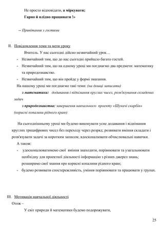 Не просто відповідати, а міркувати;
Гарно й плідно працювати !»
-- Привітання з гостями
II. Повідомлення теми та мети уроку
Вчитель. У нас сьогодні дійсно незвичайний урок…
- Незвичайний тим, що до нас сьогодні прийшло багато гостей.
- Незвичайний тим, що на одному уроці ми поєднаємо два предмети: математику
та природознавство.
- Незвичайний тим, що він пройде у формі змагання.
На нашому уроці ми поєднаємо такі теми: (на дошці записати)
з математики: додавання і віднімання круглих чисел, розв'язування складених
задач
з природознавства: завершення навчального проекту «Шукачі скарбів»
(корисні копалини рідного краю)
На сьогоднішньому уроці ми будемо виконувати усне додавання і віднімання
круглих трицифрових чисел без переходу через розряд; розвивати вміння складати і
розв'язувати задачі за коротким записом; вдосконалювати обчислювальні навички.
А також:
- удосконалюватимемо свої вміння знаходити, порівнювати та узагальнювати
необхідну для проектної діяльності інформацію з різних джерел знань;
розширимо свої знання про корисні копалини рідного краю;
- будемо розвивати спостережливість, уміння порівнювати та працювати у групах.
III. Мотивація навчальної діяльності
Отож –
У світ природи й математики будемо подорожувати,
25
 