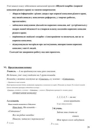 Учні нашого класу здійснювали навчальний проект «Шукачі скарбів» (корисні
копалини рідного краю) за такими напрямками:
- збирали інформацію з різних джерел про корисні копалини рідного краю,
яку висвітлювали у невеличких рефератах, у творчих роботах,
презентаціях;
- займалися пошуковою діяльністю корисних копалин, які зустрічаються у
надрах нашої місцевості та створили власну колекцію корисних копалин
рідного краю;
- порівнювали знайдені «скарби» з ілюстраціями та визначали, що це за
корисна копалина;
- підшуковували матеріали про застосування, використання корисних
копалин у житті людей.
Сьогодні ми завершимо роботу над цим проектом.
VI. Представлення команд
Учитель. -- А ми продовжуємо наш урок-змагання.
Як бачимо, учні класу поділено на 2 групи-команди.
Команда у жовтих галстуках це «Сонечко», а у зелених – «Світлячки».
-- Привітаємо наші команди.
Наші третьокласники будуть мандрувати маршрутом, позначеним на карті. (Показати на дошці). Рух кожної команди
будемо відмічати прапорцем відповідного кольору –
«Сонечко» - жовтого, а зеленим – «Світлячки» -- зеленого. (Прикріпити прапорці до початку уроку).
ПРИВІТАННЯ КОМАНД
1-а команда.
Наша команда називається «Світлячки»
Наш девіз. Ми команда –
«Світлячки»!
Все ми робим залюбки:
Пишемо, читаємо і перемагаємо!
1- й учень.
1, 2, 3, 4, 5 — ми вас
хочем привітать
Та про зайця розказать.
2-й учень.
Зайчик наш лічить не
вчився.
Між трьох сосен заблудився.
3- й учень.
28
 