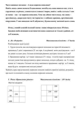 Часто виникає питання: - А вода корисна копалина?
Навіть якось дивно назвати її копалиною: начебто ось вона навколо нас, тече в
струмочках та річках, хлюпається в ставках і морях, навіть з неба ллється. І тим
не менш – так – це корисна копалина. Тому що дійсно чиста вода, так звану –
артезіанську, джерельно-чисту ми черпаємо з глибоких криниць, артезіанських
свердловин. У цих випадках ми її добуваємо у Буквальному значенні цього слова.
Отож, у нашій класній колекції також є наша мінеральна вода «Регіна».
Завдяки своїм цілющим властивостям вона славиться не тільки у районі, а й
за її межами.
4. Ліс «Роздумів» Максимальна кількість - (7 балів)
Розв'язування задач (усно)
1. Група геологів, яка досліджувала корисні копалини на гористій місцевості,
працювала 5 днів і опрацювала 25 км гори. А на рівнині вони досліджували -- на 4
км довше за один день. Скільки кілометрів рівнини дослідять геологи за 3 дні?
2. Працівники кар'єру за 3 тижні викопали 27 т піску. А потім через несприятливі
погодні умови їхня продуктивність праці знизилася, почали добувати на 5 т піску
менше за 1 тиждень. Скільки тон піску викопають працівники кар'єру за 5 тижнів,
якщо будуть несприятливі погодні умови?
Знайдіть серед представлених корисних копалин знайдіть гранітні камінці, розкажіть
про нього та поповніть класну колекцію корисних копалин.
5. Річка «Правильних рішень» Максимальна кількість - (10 балів)
Магічні квадрати
300
50
250
400
200
250 450
100
32
 