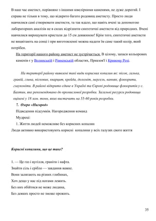 В наш час аметист, порівняно з іншими ювелірними каменями, не дуже дорогий. І
справа не тільки в тому, що відкрито багато родовищ аметисту. Просто люди
навчилися самі створювати аметисти, та так вдало, що навіть вчені за допомогою
лабораторних аналізів не в силах відрізнити синтетичні аметисти від природних. Вчені
навчилися вирощувати кристали до 15 см довжиною! Крім того, синтетичні аметисти
не вицвітають на сонці і при виготовленні можна надати їм саме такий колір, який
потрібен.
На території нашого району аметист не зустрічається. В цілому, запаси кольорових
каменів є у Волинській і Рівненській областях, Приазов'ї і Кривому Розі.
На території району виявлені такі види корисних копалин як: пісок, галька,
гравій, глина, пісковик, кварцит, крейда, доломіт, мергель, вапняк, флюорити,
глауконіти. В районі відкрито єдине в Україні та Європі родовище флюоритів у с.
Бахтин, яке рекомендовано до промислової розробки. Загальні ресурси родовища
оцінені у 18 млн. тонн, яких вистачить на 55-60 років розробки.
7. Озеро «Нагород»
Підведення підсумків. Нагородження команд
Мудреці:
1. Життя людей неможливе без корисних копалин
Люди активно використовують корисні копалини у всіх галузях свого життя
Корисні копалини, що це таке?
1. — Це газ і вугілля, граніти і нафта.
Знайти сіль і срібло — завдання важке.
Вони залягають на різних глибинах,
Хоч дещо у нас під ногами лежить.
Без них обійтися не може людина,
Без деяких просто не зможе прожить.
35
 