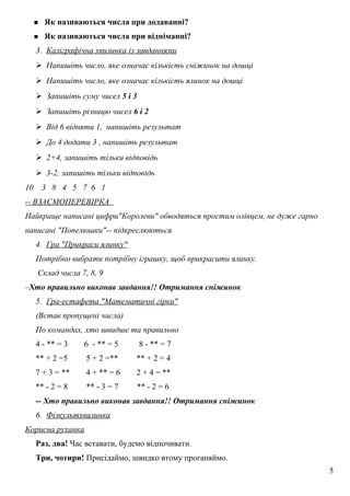  Як називаються числа при додаванні?
 Як називаються числа при відніманні?
3. Каліграфічна хвилинка із завданнями
 Напишіть число, яке означає кількість сніжинок на дошці
 Напишіть число, яке означає кількість ялинок на дошці
 Запишіть суму чисел 5 і 3
 Запишіть різницю чисел 6 і 2
 Від 6 відняти 1, напишіть результат
 До 4 додати 3 , напишіть результат
 2+4, запишіть тільки відповідь
 3-2, запишіть тільки відповідь
10 3 8 4 5 7 6 1
-- ВЗАЄМОПЕРЕВІРКА
Найкраще написані цифри"Королеви" обводяться простим олівцем, не дуже гарно
написані "Попелюшки"-- підкреслюються
4. Гра "Прикраси ялинку"
Потрібно вибрати потрібну іграшку, щоб прикрасити ялинку.
Склад числа 7, 8, 9
–Хто правильно виконав завдання!! Отримання сніжинок
5. Гра-естафета "Математичні гірки"
(Встав пропущені числа)
По командах, хто швидше та правильно
4 - ** = 3 6 - ** = 5 8 - ** = 7
** + 2 =5 5 + 2 =** ** + 2 = 4
7 + 3 = ** 4 + ** = 6 2 + 4 = **
** - 2 = 8 ** - 3 = 7 ** - 2 = 6
-- Хто правильно виконав завдання!! Отримання сніжинок
6. Фізкультхвилинка
Корисна руханка
Раз, два! Час вставати, будемо відпочивати.
Три, чотири! Присідаймо, швидко втому проганяймо.
5
 