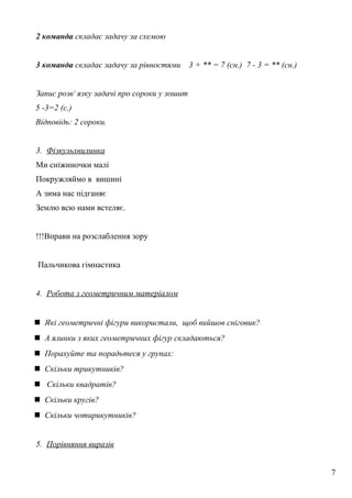 2 команда складає задачу за схемою
3 команда складає задачу за рівностями 3 + ** = 7 (сн.) 7 - 3 = ** (сн.)
Запис розв' язку задачі про сороки у зошит
5 -3=2 (с.)
Відповідь: 2 сороки.
3. Фізкульхвилинка
Ми сніжиночки малі
Покружляймо в вишині
А зима нас підганяє
Землю всю нами встеляє.
!!!Вправи на розслаблення зору
Пальчикова гімнастика
4. Робота з геометричним матеріалом
 Які геометричні фігури використали, щоб вийшов сніговик?
 А ялинки з яких геометричних фігур складаються?
 Порахуйте та порадьтеся у групах:
 Скільки трикутників?
 Скільки квадратів?
 Скільки кругів?
 Скільки чотирикутників?
5. Порівняння виразів
7
 