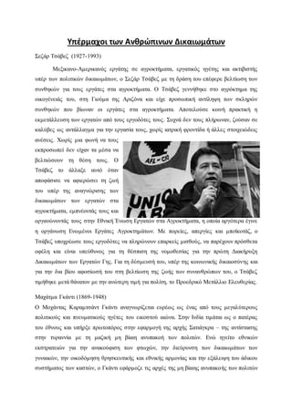 Υπέρμαχοι των Ανθρώπινων Δικαιωμάτων
Σεζάρ Τσάβεζ (1927-1993)
Μεξικανο-Αμερικανός εργάτης σε αγροκτήματα, εργατικός ηγέτης και ακτιβιστής
υπέρ των πολιτικών δικαιωμάτων, ο Σεζάρ Τσάβεζ με τη δράση του επέφερε βελτίωση των
συνθηκών για τους εργάτες στα αγροκτήματα. Ο Τσάβεζ γεννήθηκε στο αγρόκτημα της
οικογένειάς του, στη Γιούμα της Αριζόνα και είχε προσωπική αντίληψη των σκληρών
συνθηκών που βίωναν οι εργάτες στα αγροκτήματα. Αποτελούσε κοινή πρακτική η
εκμετάλλευση των εργατών από τους εργοδότες τους. Συχνά δεν τους πλήρωναν, ζούσαν σε
καλύβες ως αντάλλαγμα για την εργασία τους, χωρίς ιατρική φροντίδα ή άλλες στοιχειώδεις
ανέσεις. Χωρίς μια φωνή να τους
εκπροσωπεί δεν είχαν τα μέσα να
βελτιώσουν τη θέση τους. Ο
Τσάβεζ το άλλαξε αυτό όταν
αποφάσισε να αφιερώσει τη ζωή
του υπέρ της αναγνώρισης των
δικαιωμάτων των εργατών στα
αγροκτήματα, εμπνέοντάς τους και
οργανώνοντάς τους στην Εθνική Ένωση Εργατών στα Αγροκτήματα, η οποία αργότερα έγινε
η οργάνωση Ενωμένοι Εργάτες Αγροκτημάτων. Με πορείες, απεργίες και μποϊκοτάζ, ο
Τσάβεζ υποχρέωσε τους εργοδότες να πληρώνουν επαρκείς μισθούς, να παρέχουν πρόσθετα
οφέλη και είναι υπεύθυνος για τη θέσπιση της νομοθεσίας για την πρώτη Διακήρυξη
Δικαιωμάτων των Εργατών Γης. Για τη δέσμευσή του, υπέρ της κοινωνικής δικαιοσύνης και
για την δια βίου αφοσίωσή του στη βελτίωση της ζωής των συνανθρώπων του, ο Τσάβεζ
τιμήθηκε μετά θάνατον με την ανώτερη τιμή για πολίτη, το Προεδρικό Μετάλλιο Ελευθερίας.
Μαχάτμα Γκάντι (1869-1948)
Ο Μοχάντας Καραμτσάντ Γκάντι αναγνωρίζεται ευρέως ως ένας από τους μεγαλύτερους
πολιτικούς και πνευματικούς ηγέτες του εικοστού αιώνα. Στην Ινδία τιμάται ως ο πατέρας
του έθνους και υπήρξε πρωτοπόρος στην εφαρμογή της αρχής Σατιάγκρα – της αντίστασης
στην τυραννία με τη μαζική μη βίαιη ανυπακοή των πολιτών. Ενώ ηγείτο εθνικών
εκστρατειών για την ανακούφιση των φτωχών, την διεύρυνση των δικαιωμάτων των
γυναικών, την οικοδόμηση θρησκευτικής και εθνικής αρμονίας και την εξάλειψη του άδικου
συστήματος των καστών, ο Γκάντι εφάρμοζε τις αρχές της μη βίαιης ανυπακοής των πολιτών
 