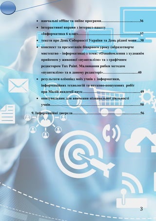 3
 навчальні offline та online програми……………………..……36
 інтерактивні вправи з інтернет-пакету
«Інформатика 6 клас»…………………………………………...37
 тексти про День Соборності України та День рідної мови…38
 конспект та презентація бінарного уроку (образотворче
мистецтво – інформатика) з теми: «Ознайомлення з художнім
прийомом у живописі «пуантилізм» та з графічним
редактором Tux Paint. Малювання рибки методом
«пуантилізм» та в даному редакторі»……………………..…40
 результати олімпіад моїх учнів з інформатики,
інформаційних технологій та науково-пошукових робіт
при Малій академії наук……………………………………...…49
 опитувальник для вивчення пізнавальної діяльності
учнів…………………………………………………………..……50
9. Інформаційні джерела……………………………………..…………56
 
