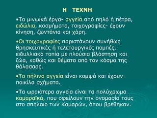Η ΤΕΧΝΗ
•Τα μινωικά έργα- αγγεία από πηλό ή πέτρα,
ειδώλια, κοσμήματα, τοιχογραφίες- έχουν
κίνηση, ζωντάνια και χάρη.
•Οι τοιχογραφίες παριστάνουν συνήθως
θρησκευτικές ή τελετουργικές πομπές,
ειδυλλιακά τοπία με πλούσια βλάστηση και
ζώα, καθώς και θέματα από τον κόσμο της
θάλασσας.
•Τα πήλινα αγγεία είναι κομψά και έχουν
ποικίλα σχήματα.
•Τα ωραιότερα αγγεία είναι τα πολύχρωμα
καμαραϊκά, που οφείλουν την ονομασία τους
στο σπήλαιο των Καμαρών, όπου βρέθηκαν.
 