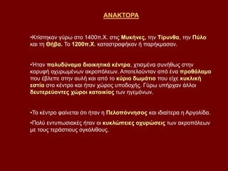ΑΝΑΚΤΟΡΑ
•Κτίστηκαν γύρω στο 1400π.Χ. στις Μυκήνες, την Τίρυνθα, την Πύλο
και τη Θήβα. Το 1200π.Χ. καταστραφήκαν ή παρήκμασαν.
•Ήταν πολυδύναμα διοικητικά κέντρα, χτισμένα συνήθως στην
κορυφή οχυρωμένων ακροπόλεων. Αποτελούνταν από ένα προθάλαμο
που έβλεπε στην αυλή και από το κύριο δωμάτιο που είχε κυκλική
εστία στο κέντρο και ήταν χώρος υποδοχής. Γύρω υπήρχαν άλλοι
δευτερεύοντες χώροι κατοικίας των ηγεμόνων.
•Το κέντρο φαίνεται ότι ήταν η Πελοπόννησος και ιδιαίτερα η Αργολίδα.
•Πολύ εντυπωσιακές ήταν οι κυκλώπειες οχυρώσεις των ακροπόλεων
με τους τεράστιους ογκόλιθους.
 