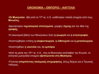 ΟΙΚΟΝΟΜΙΑ – ΕΜΠΟΡΙΟ – ΝΑΥΤΙΛΙΑ
•Οι Μυκηναίοι ήδη από το 17ο αι. π.Χ. υιοθέτησαν πολλά στοιχεία από τους
Μινωίτες.
•Δανείστηκαν τεχνολογικά επιτεύγματα, μορφές τέχνης και την ιδέα της
γραφής.
•Η οικονομική βάση των Μυκηναίων ήταν η γεωργία και η κτηνοτροφία.
•Αναπτύχθηκαν επίσης η ελεφαντουργία, η λιθοτεχνία και η μεταλλουργία.
•Αναπτύχθηκε η ναυτιλία και. το εμπόριο
•Από τα μέσα του 15ου αι. π.Χ., που οι Μυκηναίοι κατέλαβαν την Κνωσό, το
ελληνικό μυκηναϊκό στοιχείο εξαπλώνεται στη Μεσόγειο.
•Γίνονται υπερπόντιες πολεμικές επιχειρήσεις ,όπως δείχνει και ο Τρωικός
πόλεμος.
 