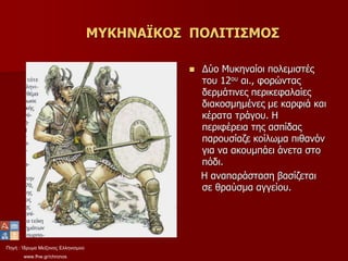 Πηγή : Ίδρυμα Μείζονος Ελληνισμού
www.fhw.gr/chronos
ΜΥΚΗΝΑΪΚΟΣ ΠΟΛΙΤΙΣΜΟΣ
 Δύο Μυκηναίοι πολεμιστές
του 12ου αι., φορώντας
δερμάτινες περικεφαλαίες
διακοσμημένες με καρφιά και
κέρατα τράγου. Η
περιφέρεια της ασπίδας
παρουσίαζε κοίλωμα πιθανόν
για να ακουμπάει άνετα στο
πόδι.
Η αναπαράσταση βασίζεται
σε θραύσμα αγγείου.
 