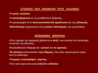ΣΤΟΙΧΕΙΑ ΠΟΥ ΕΝΩΝΟΥΝ ΤΟΥΣ ΕΛΛΗΝΕΣ
•Η κοινή γλώσσα.
•Η κοινή θρησκεία με τις μεταθανάτιες δοξασίες.
•Η ομοιομορφία στην κοινωνικοπολιτική οργάνωση και τους θεσμούς.
•Αποτέλεσμα: Δημιουργία ενός ενιαίου πολιτισμού, του μυκηναϊκού.
ΚΟΙΝΩΝΙΚΗ ΙΕΡΑΡΧΙΑ
•Στην κορυφή της ιεραρχίας βρίσκεται ο άναξ, που κατοικεί στο ανάκτορο,
το κέντρο της εξουσίας.
•Ακολουθούσαν διάφοροι οι αυλικοί και το ιερατείο.
•Οι κάτοικοι αποτελούσαν τους δήμους, που ήταν οργανωμένοι γύρω
από το ανάκτορο.
•Γεωργοί, κτηνοτρόφοι, τεχνίτες.
•Στην κατώτερη κοινωνική βαθμίδα οι δούλοι
 