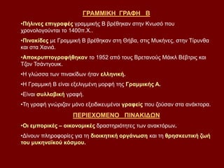 ΓΡΑΜΜΙΚΗ ΓΡΑΦΗ Β
•Πήλινες επιγραφές γραμμικής Β βρέθηκαν στην Κνωσό που
χρονολογούνται το 1400π.Χ..
•Πινακίδες με Γραμμική Β βρέθηκαν στη Θήβα, στις Μυκήνες, στην Τίρυνθα
και στα Χανιά.
•Αποκρυπτογραφήθηκαν το 1952 από τους Βρετανούς Μάικλ Βέβτρις και
Τζον Τσάντγουικ.
•Η γλώσσα των πινακίδων ήταν ελληνική.
•Η Γραμμική Β είναι εξελιγμένη μορφή της Γραμμικής Α.
•Είναι συλλαβική γραφή.
•Τη γραφή γνώριζαν μόνο εξειδικευμένοι γραφείς που ζούσαν στα ανάκτορα.
ΠΕΡΙΕΧΟΜΕΝΟ ΠΙΝΑΚΙΔΩΝ
•Οι εμπορικές – οικονομικές δραστηριότητες των ανακτόρων.
•Δίνουν πληροφορίες για τη διοικητική οργάνωση και τη θρησκευτική ζωή
του μυκηναϊκού κόσμου.
 